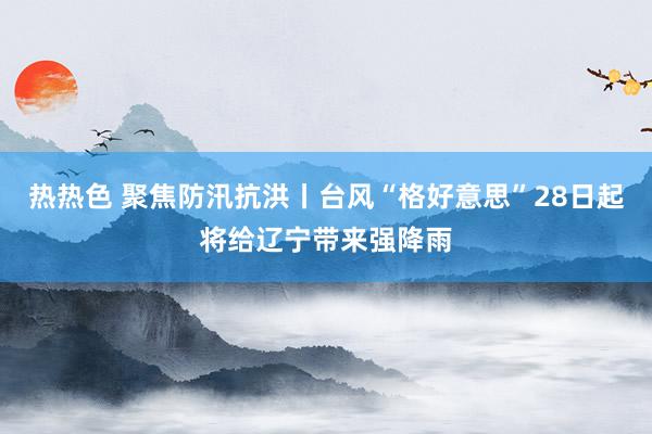 热热色 聚焦防汛抗洪丨台风“格好意思”28日起将给辽宁带来强降雨