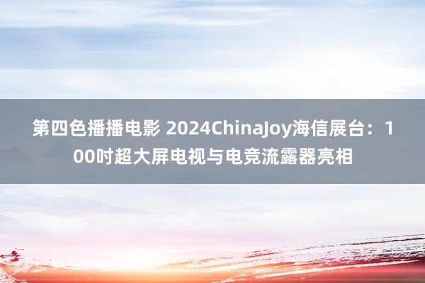 第四色播播电影 2024ChinaJoy海信展台：100吋超大屏电视与电竞流露器亮相