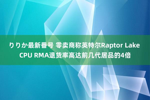 りりか最新番号 零卖商称英特尔Raptor Lake CPU RMA退货率高达前几代居品的4倍