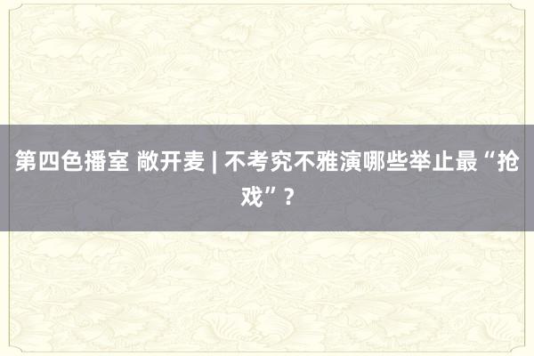 第四色播室 敞开麦 | 不考究不雅演哪些举止最“抢戏”？