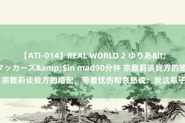 【ATI-014】REAL WORLD 2 ゆりあ</a>2004-08-26アタッカーズ&$in mad90分钟 宗馥莉谈我方的婚配，带着忧伤和哀愁说：我这辈子皆结不了婚了！