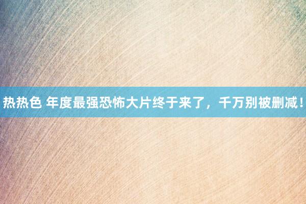 热热色 年度最强恐怖大片终于来了，千万别被删减！