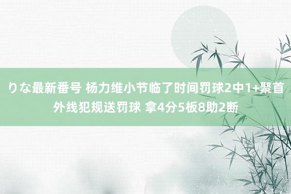 りな最新番号 杨力维小节临了时间罚球2中1+聚首外线犯规送罚球 拿4分5板8助2断