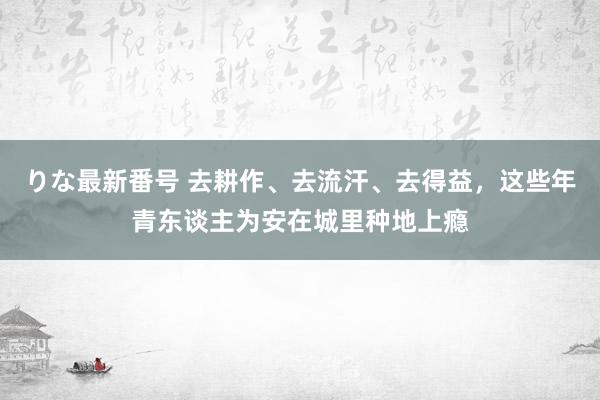 りな最新番号 去耕作、去流汗、去得益，这些年青东谈主为安在城里种地上瘾