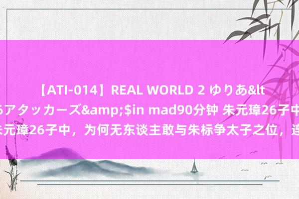 【ATI-014】REAL WORLD 2 ゆりあ</a>2004-08-26アタッカーズ&$in mad90分钟 朱元璋26子中，为何无东谈主敢与朱标争太子之位，连朱棣王人望而生畏