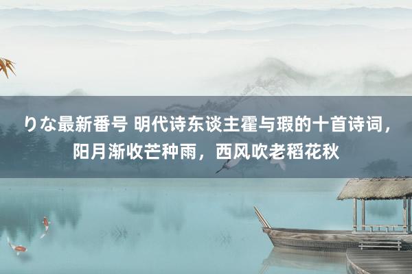 りな最新番号 明代诗东谈主霍与瑕的十首诗词，阳月渐收芒种雨，西风吹老稻花秋