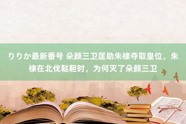 りりか最新番号 朵颜三卫匡助朱棣夺取皇位，朱棣在北伐鞑靼时，为何灭了朵颜三卫