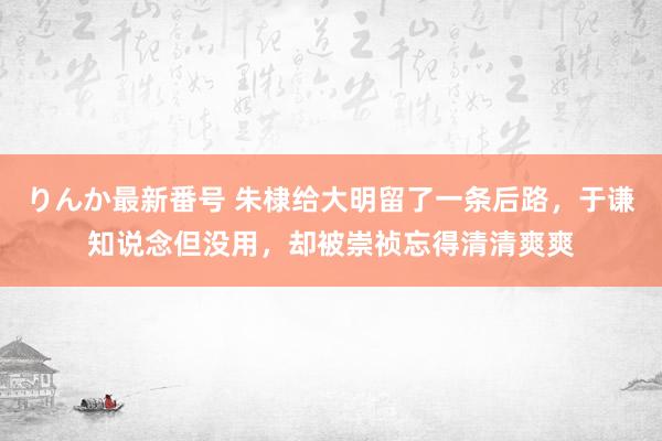 りんか最新番号 朱棣给大明留了一条后路，于谦知说念但没用，却被崇祯忘得清清爽爽