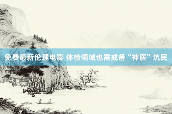 免费最新伦理电影 体检领域也需戒备“神医”坑民