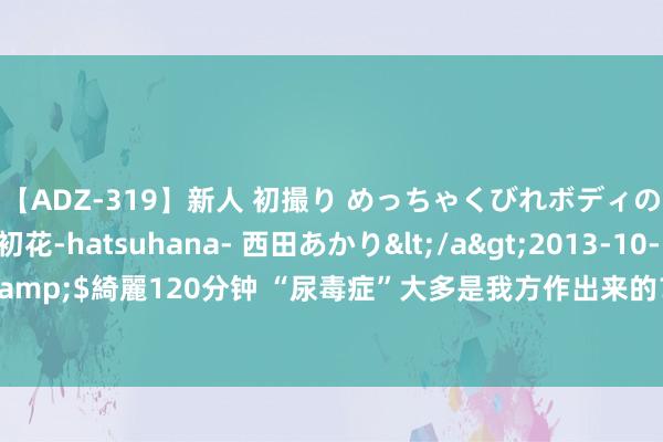 【ADZ-319】新人 初撮り めっちゃくびれボディの癒し系ガール 初花-hatsuhana- 西田あかり</a>2013-10-11KUKI&$綺麗120分钟 “尿毒症”大多是我方作出来的？辨别4种活动，肾脏会戴德你