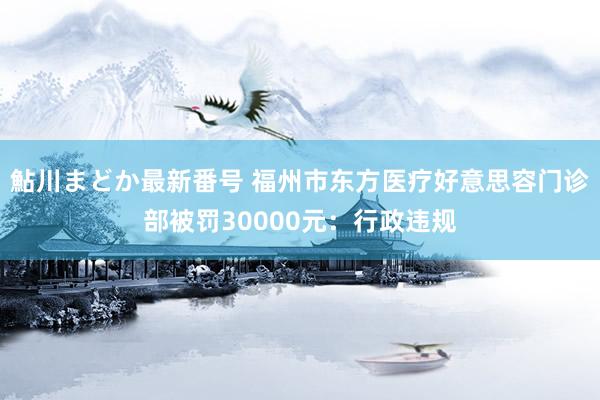 鮎川まどか最新番号 福州市东方医疗好意思容门诊部被罚30000元：行政违规