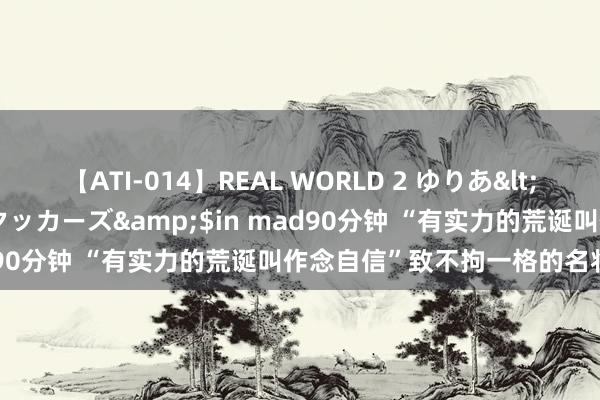 【ATI-014】REAL WORLD 2 ゆりあ</a>2004-08-26アタッカーズ&$in mad90分钟 “有实力的荒诞叫作念自信”致不拘一格的名将李如松