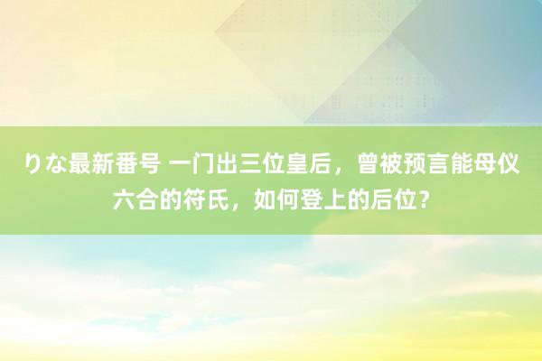 りな最新番号 一门出三位皇后，曾被预言能母仪六合的符氏，如何登上的后位？