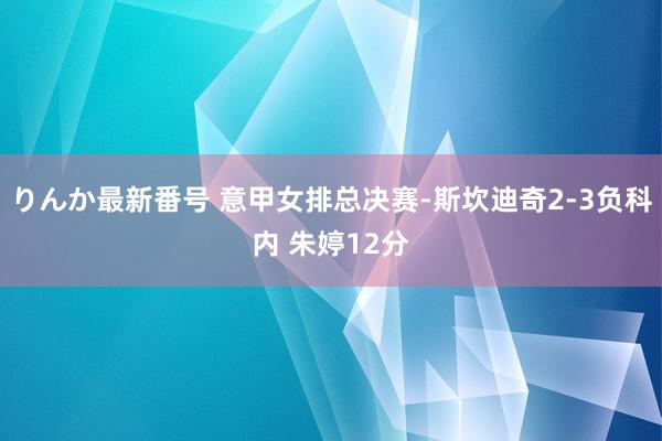 りんか最新番号 意甲女排总决赛-斯坎迪奇2-3负科内 朱婷12分