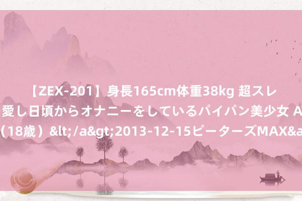 【ZEX-201】身長165cm体重38kg 超スレンダーボディでフェラ動画を愛し日頃からオナニーをしているパイパン美少女 AVデビュー りりか（18歳）</a>2013-12-15ピーターズMAX&$ピーターズMAX 116分钟 国务院重磅 新式城镇化畴昔五年道路明确 7只想法股获机构扎堆情态