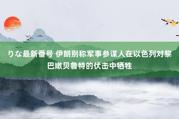 りな最新番号 伊朗别称军事参谋人在以色列对黎巴嫩贝鲁特的伏击中牺牲