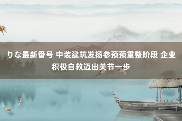 りな最新番号 中装建筑发扬参预预重整阶段 企业积极自救迈出关节一步