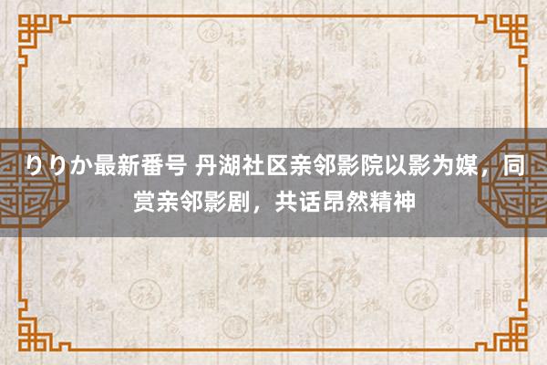 りりか最新番号 丹湖社区亲邻影院以影为媒，同赏亲邻影剧，共话昂然精神