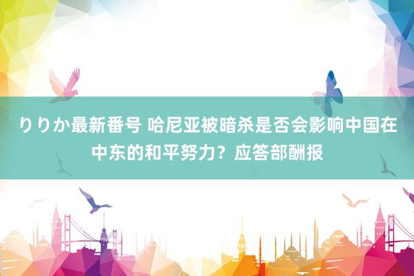 りりか最新番号 哈尼亚被暗杀是否会影响中国在中东的和平努力？应答部酬报