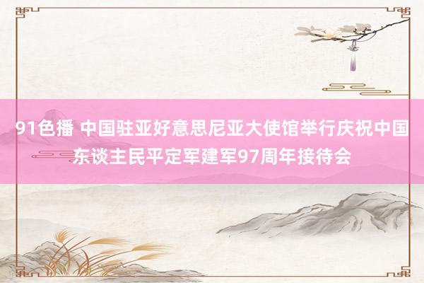 91色播 中国驻亚好意思尼亚大使馆举行庆祝中国东谈主民平定军建军97周年接待会