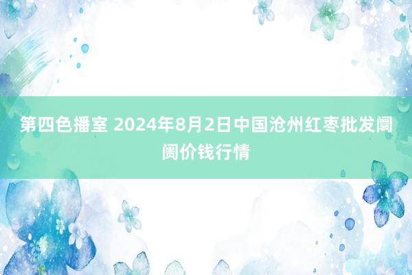 第四色播室 2024年8月2日中国沧州红枣批发阛阓价钱行情