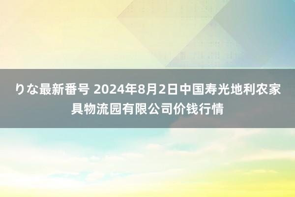 りな最新番号 2024年8月2日中国寿光地利农家具物流园有限公司价钱行情