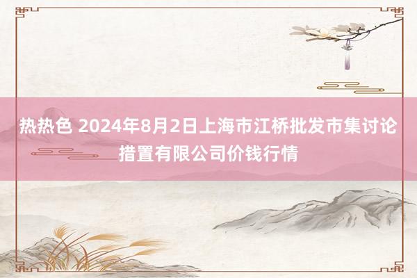 热热色 2024年8月2日上海市江桥批发市集讨论措置有限公司价钱行情