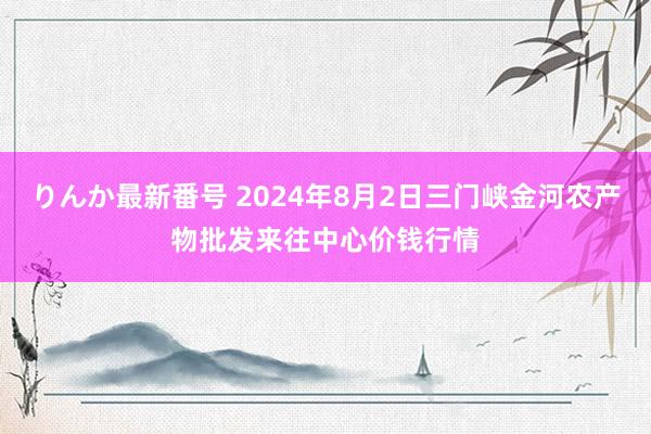 りんか最新番号 2024年8月2日三门峡金河农产物批发来往中心价钱行情