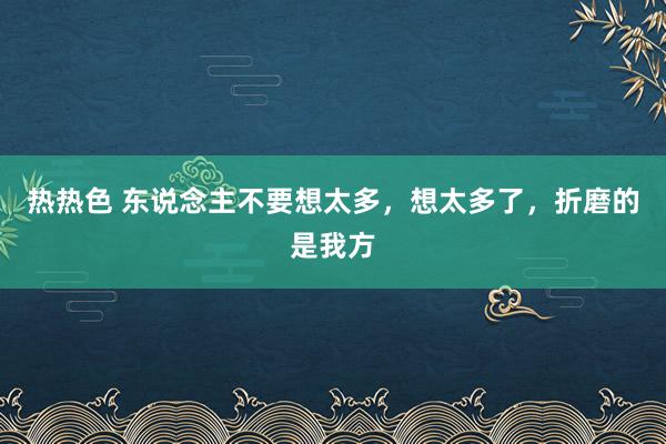 热热色 东说念主不要想太多，想太多了，折磨的是我方