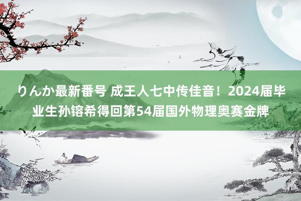 りんか最新番号 成王人七中传佳音！2024届毕业生孙镕希得回第54届国外物理奥赛金牌