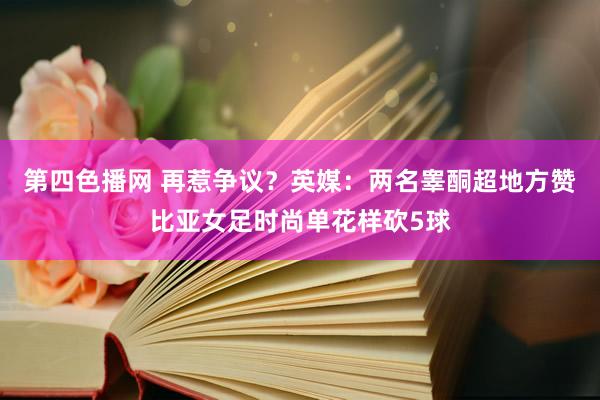 第四色播网 再惹争议？英媒：两名睾酮超地方赞比亚女足时尚单花样砍5球