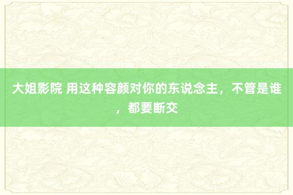 大姐影院 用这种容颜对你的东说念主，不管是谁，都要断交