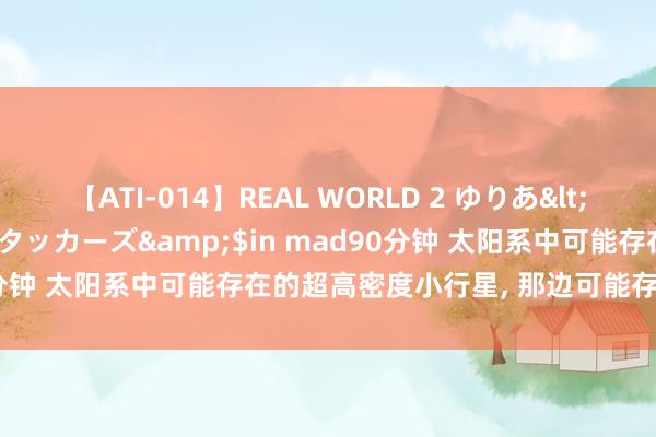 【ATI-014】REAL WORLD 2 ゆりあ</a>2004-08-26アタッカーズ&$in mad90分钟 太阳系中可能存在的超高密度小行星， 那边可能存在未知元素