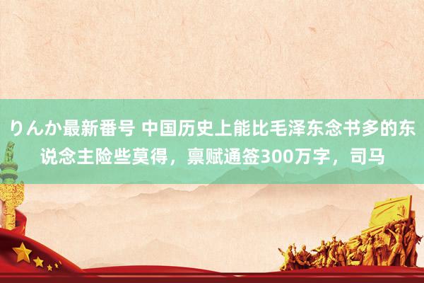 りんか最新番号 中国历史上能比毛泽东念书多的东说念主险些莫得，禀赋通签300万字，司马