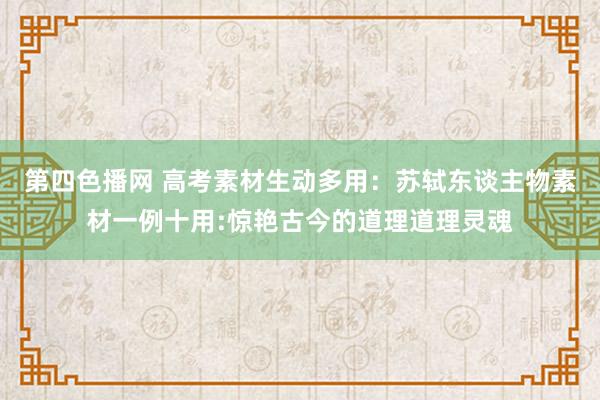 第四色播网 高考素材生动多用：苏轼东谈主物素材一例十用:惊艳古今的道理道理灵魂