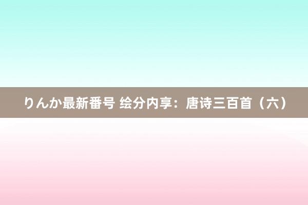 りんか最新番号 绘分内享：唐诗三百首（六）