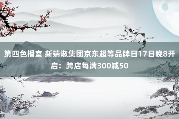 第四色播室 新端淑集团京东超等品牌日17日晚8开启：跨店每满300减50