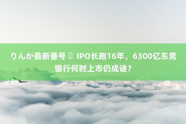 りんか最新番号 ​IPO长跑16年，6300亿东莞银行何时上市仍成谜？