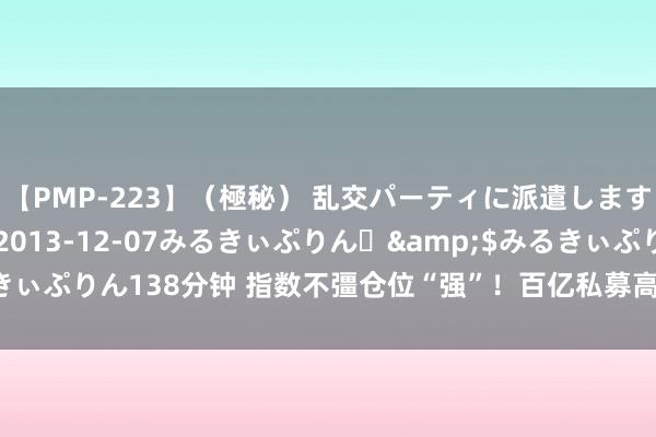 【PMP-223】（極秘） 乱交パーティに派遣します りな</a>2013-12-07みるきぃぷりん♪&$みるきぃぷりん138分钟 指数不彊仓位“强”！百亿私募高仓位看好A股“箱底”相沿