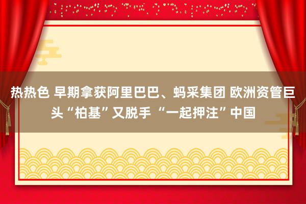 热热色 早期拿获阿里巴巴、蚂采集团 欧洲资管巨头“柏基”又脱手 “一起押注”中国