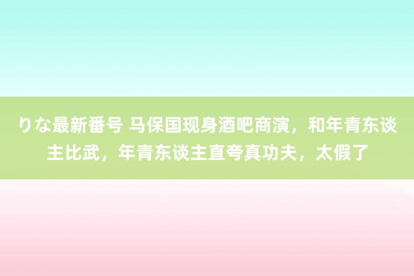 りな最新番号 马保国现身酒吧商演，和年青东谈主比武，年青东谈主直夸真功夫，太假了