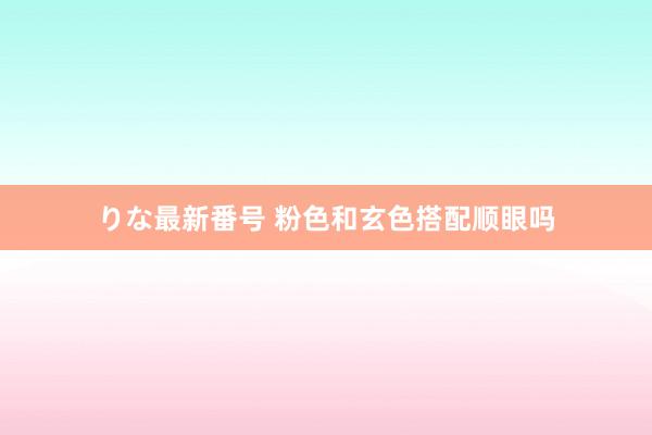 りな最新番号 粉色和玄色搭配顺眼吗