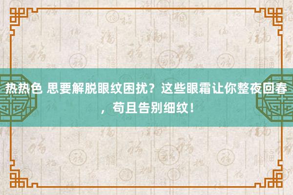 热热色 思要解脱眼纹困扰？这些眼霜让你整夜回春，苟且告别细纹！