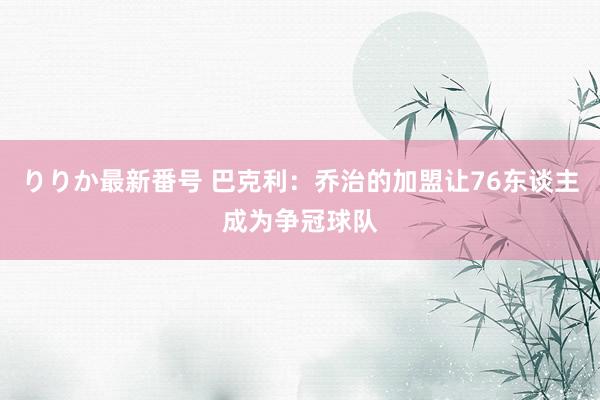 りりか最新番号 巴克利：乔治的加盟让76东谈主成为争冠球队