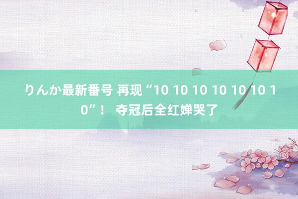 りんか最新番号 再现“10 10 10 10 10 10 10”！ 夺冠后全红婵哭了