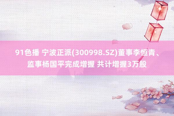 91色播 宁波正派(300998.SZ)董事李恒青、监事杨国平完成增握 共计增握3万股