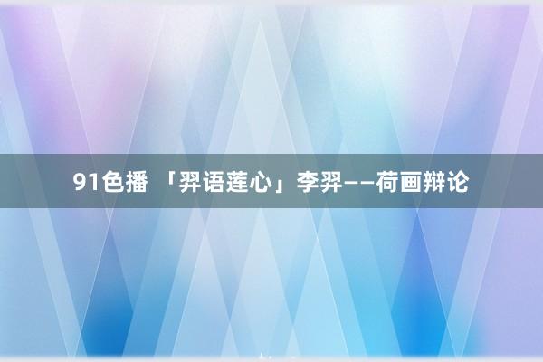 91色播 「羿语莲心」李羿——荷画辩论