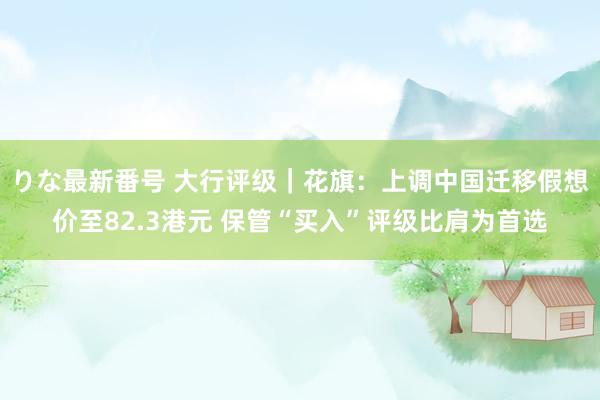 りな最新番号 大行评级｜花旗：上调中国迁移假想价至82.3港元 保管“买入”评级比肩为首选