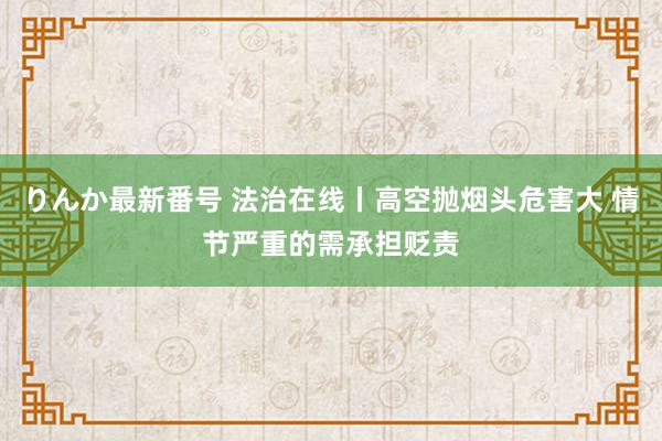 りんか最新番号 法治在线丨高空抛烟头危害大 情节严重的需承担贬责