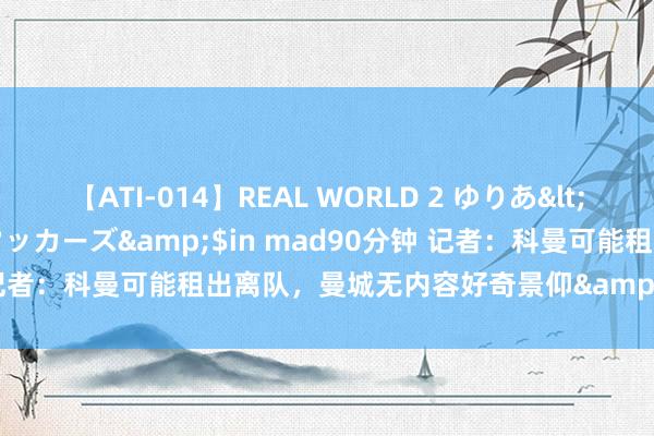 【ATI-014】REAL WORLD 2 ゆりあ</a>2004-08-26アタッカーズ&$in mad90分钟 记者：科曼可能租出离队，曼城无内容好奇景仰&和巴黎有过对话